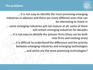 The problems 
… it is not easy to identify the most promising emerging industries in advance and there are many different ones that can be interesting to invest in 
… some emerging industries will not mature at all, some of them will remain emerging industries for decades 
… it is not easy to identify the pioneer firms (they can be both new firms and existing ones) 
… it is difficult to understand the difference and the priority between emerging industries and emerging technologies 
… and which are the most promising technologies? 17 
 