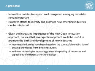 A proposal 
• 
Innovation policies to support well recognized emerging industries remain important 
• 
However efforts to identify and promote new emerging industries can be misplaced 
• 
Given the increasing importance of the new Open Innovation approach, policies that leverage this approach could be useful to promote the birth and development of new industries 
– 
many new industries have been based on the successful combination of existing knowledge from different sources 
– 
and new technologies increasingly need the pooling of resources and capabilities of different actors to develop 18 
 