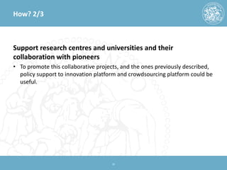 How? 2/3 
Support research centres and universities and their collaboration with pioneers 
• 
To promote this collaborative projects, and the ones previously described, policy support to innovation platform and crowdsourcing platform could be useful. 20 
 