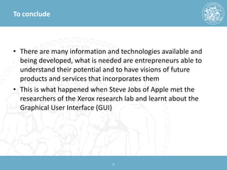 To conclude 
• 
There are many information and technologies available and being developed, what is needed are entrepreneurs able to understand their potential and to have visions of future products and services that incorporates them 
• 
This is what happened when Steve Jobs of Apple met the researchers of the Xerox research lab and learnt about the Graphical User Interface (GUI) 22 
 
