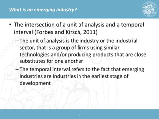 What is an emerging industry? 
• 
The intersection of a unit of analysis and a temporal interval (Forbes and Kirsch, 2011) 
– 
The unit of analysis is the industry or the industrial sector, that is a group of firms using similar technologies and/or producing products that are close substitutes for one another 
– 
The temporal interval refers to the fact that emerging industries are industries in the earliest stage of development 
4 
 