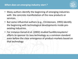When does an emerging industry start ? 
• 
Many authors identify the beginning of emerging industries with the concrete manifestation of the new products or services. 
• 
But some influential authors (e.g., Christensen, 1993) identify the beginning with technological developments inside pre- existing industries. 
• 
For instance Garud et al. (2002) studied SunMicrosystems' efforts to sponsor its Java technology as a common standard even before the clear emergence of product-markets based on that technology 
5 
 