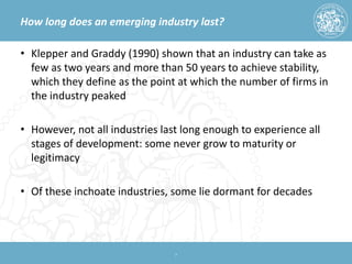How long does an emerging industry last? 
• 
Klepper and Graddy (1990) shown that an industry can take as few as two years and more than 50 years to achieve stability, which they define as the point at which the number of firms in the industry peaked 
• 
However, not all industries last long enough to experience all stages of development: some never grow to maturity or legitimacy 
• 
Of these inchoate industries, some lie dormant for decades 7 
 