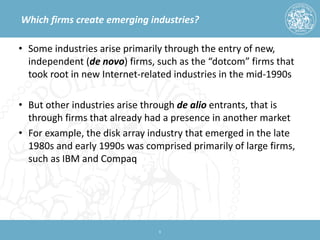 Which firms create emerging industries? 
• 
Some industries arise primarily through the entry of new, independent (de novo) firms, such as the “dotcom” firms that took root in new Internet-related industries in the mid-1990s 
• 
But other industries arise through de alio entrants, that is through firms that already had a presence in another market 
• 
For example, the disk array industry that emerged in the late 1980s and early 1990s was comprised primarily of large firms, such as IBM and Compaq 
8 
 