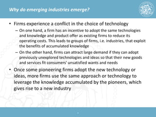 Why do emerging industries emerge? 
• 
Firms experience a conflict in the choice of technology 
– 
On one hand, a firm has an incentive to adopt the same technologies and knowledge and product offer as existing firms to reduce its operating costs. This leads to groups of firms, i.e. industries, that exploit the benefits of accumulated knowledge 
– 
On the other hand, firms can attract large demand if they can adopt previously unexplored technologies and ideas so that their new goods and services fit consumers' unsatisfied wants and needs 
• 
Once some pioneering firms adopt the new technology or ideas, more firms use the same approach or technology to leverage the knowledge accumulated by the pioneers, which gives rise to a new industry 
9 
 