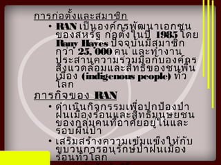 การก่อตั้งและสมาชิก
• RAN เป็นองค์กรพัฒนาเอกชน
ของสหรัฐ ก่อตั้งในปี 1985 โดย
Rany Hayes ปัจจุบันมีสมาชิก
กว่า 25, 000 คน และทำางาน
ประสานความร่วมมือกับองค์กร
สิ่งแวดล้อมและสิทธิของชนพื้น
เมือง (indigenous people) ทั่ว
โลก
ภารกิจของ RAN
• ดำาเนินกิจกรรมเพื่อปกป้องป่า
ฝนเมืองร้อนและสิทธิมนุษยชน
ของกลุ่มคนที่อาศัยอยู่ในและ
รอบผืนป่า
• เสริมสร้างความเข้มแข็งให้กับ
ขบวนการอนุรักษ์ป่าฝนเมือง
ร้อนทั่วโลก
 