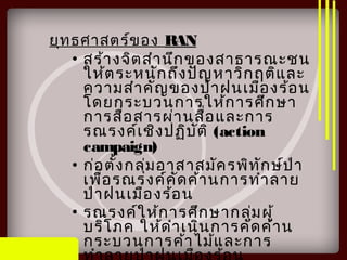 ยุทธศาสตร์ของ RAN
• สร้างจิตสำานึกของสาธารณะชน
ให้ตระหนักถึงปัญหาวิกฤติและ
ความสำาคัญของป่าฝนเมืองร้อน
โดยกระบวนการให้การศึกษา
การสื่อสารผ่านสื่อและการ
รณรงค์เชิงปฏิบัติ (action
campaign)
• ก่อตั้งกลุ่มอาสาสมัครพิทักษ์ป่า
เพื่อรณรงค์คัดค้านการทำาลาย
ป่าฝนเมืองร้อน
• รณรงค์ให้การศึกษากลุ่มผู้
บริโภค ให้ดำาเนินการคัดค้าน
กระบวนการค้าไม้และการ
 