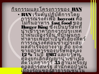 กิจกรรมและโครงการของ RAN
• RAN เริ่มต้นปฏิบัติการโดย
การรณรงค์เพื่อ boycott คือ
ไม่กินอาหาร fast food ของ
BurgerKing ซึ่งเป็นบริษัทที่
นำาเข้าราคาถูกจากประเทศ
ป่าฝนเมืองร้อน ที่ป่าฝนถูก
ทำาลายเพื่อทำาเป็นที่เลี้ยงสัตว์
การรณรงค์ค่อนข้างประสบ
ผลสำาเร็จอย่างงาม คือ ยอด
ขายอาหารของบริษัทลดลง
12 % ในปี 1987 และบริษัท
ต้องยกเลิกสัญญานำาเข้าเนื้อ
สัตว์มูลค่ากว่า 35 ล้านเหรียญ
ดอลลาร์สหรัฐ สำานึกต่อป่าฝน
เมืองร้อนของสาธารณชนใน
 