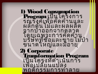 1) Wood Consumption
Programเป็นโครงการ
รณรงค์เพื่อคัดค้านและ
ผลักดันไม้และผลผลิต
จากป่าออกจากตลาด
โดยเฉพาะการคัดค้าน
บริษัทที่ชื้อและขายไม้ป่า
ขนาดใหญ่และมีอายุ
2) Corporate
Transformation Program
เป็นโครงที่ดำาเนินการ
เพื่อเปลี่ยนแปลง
พฤติกรรมการทำาลาย
 