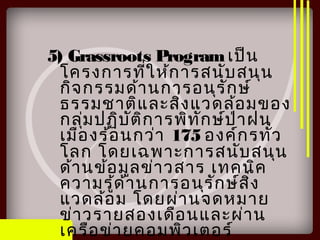 5) Grassroots Programเป็น
โครงการที่ให้การสนับสนุน
กิจกรรมด้านการอนุรักษ์
ธรรมชาติและสิ่งแวดล้อมของ
กลุ่มปฏิบัติการพิทักษ์ป่าฝน
เมืองร้อนกว่า 175 องค์กรทั่ว
โลก โดยเฉพาะการสนับสนุน
ด้านข้อมูลข่าวสาร เทคนิค
ความรู้ด้านการอนุรักษ์สิ่ง
แวดล้อม โดยผ่านจดหมาย
ข่าวรายสองเดือนและผ่าน
เครือข่ายคอมพิวเตอร์
 