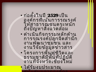• ก่อตั้งในปี 2529 เป็น
องค์กรที่เน้นการรณรงค์
ให้สาธารณชนตระหนัก
ถึงปัญหาสิ่งแวดล้อม
• ดำาเนินกิจกรรมหลักด้าน
การรณรงค์ปลูกจิตสำานึก
งานพัฒนาชุมชน และ
งานวิจัยข้อมูลข่าวสาร
• โครงการพื้นฟูชีวิตและ
ธรรมชาติมีพื้นที่ปฏิบัติ
งานที่จังหวัดเชียงใหม่
• ได้รับงบประมาณ
 