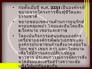 • ก่อตั้งเมื่อปี พ.ศ. 2534 เป็นองค์กรที่
ขยายจากโครงการฟื้นฟูชีวิตและ
ธรรมชาติ
• ขยายขอบเขตงานด้านการอนุรักษ์
ครอบคลุมพม่า ไทยและอินโดยจีน
(เวียตนาม เขมรและลาว)
• โดยเน้นกิจกรรมสนุบสนุนองค์กร
เครือข่ายองค์กรพัฒนาเอกชนและ
องค์กรประชาชนด้านสิ่งแวดล้อมใน
ไทย พม่า เขมร ลาว และเวียตนาม
เพื่อให้มีการแลกเปลี่ยนข้อมูล
ข่าวสาร ประสบการณ์การจัดการสิ่ง
แวดล้อมและเสริมสร้างความเข้ม
แข็งให้แก่กันและกัน
 