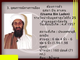 3. อุดมการณ์ทางการเมือง ต้องการตัว
อุสมา บิน ลาเดน
(Usama Bin Laden)
รางวัลนำาจับมูลค่าสูงได้ถึง 25
ล้านดอลล่าร์สหรัฐ
วันเดือนปีเกิด : ค.ศ 1957
สถานที่เกิด : ประเทศซาอุดิ
อเรเบีย
ส่วนสูง : 6 ฟุต 4 –นิ้ว 6
ฟุต 6 นิ้ว (1.94-1.98
เมตร)
นำ้าหนัก : 160 ปอนด์ (71
กก.)
สีผม : สีนำ้าตาล
 
