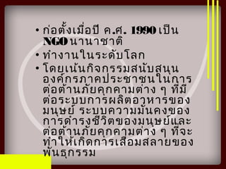 • ก่อตั้งเมื่อปี ค.ศ. 1990 เป็น
NGOนานาชาติ
• ทำางานในระดับโลก
• โดยเน้นกิจกรรมสนับสนุน
องค์กรภาคประชาชนในการ
ต่อต้านภัยคุกคามต่าง ๆ ที่มี
ต่อระบบการผลิตอาหารของ
มนุษย์ ระบบความมั่นคงของ
การดำารงชีวิตของมนุษย์และ
ต่อต้านภัยคุกคามต่าง ๆ ที่จะ
ทำาให้เกิดการเสื่อมสลายของ
พันธุกรรม
 