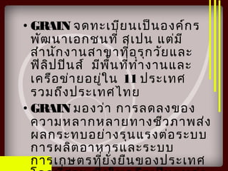 • GRAIN จดทะเบียนเป็นองค์กร
พัฒนาเอกชนที่ สเปน แต่มี
สำานักงานสาขาที่อุรุกวัยและ
ฟิลิปปินส์ มีพื้นที่ทำางานและ
เครือข่ายอยู่ใน 11 ประเทศ
รวมถึงประเทศไทย
• GRAIN มองว่า การลดลงของ
ความหลากหลายทางชีวภาพส่ง
ผลกระทบอย่างรุนแรงต่อระบบ
การผลิตอาหารและระบบ
การเกษตรที่ยั่งยืนของประเทศ
 
