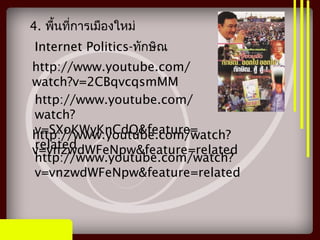 Internet Politics-ทักษิณ
http://www.youtube.com/
watch?v=2CBqvcqsmMM
http://www.youtube.com/
watch?
v=SXoKWyKnCdQ&feature=
related
http://www.youtube.com/watch?
v=vnzwdWFeNpw&feature=related
http://www.youtube.com/watch?
v=vnzwdWFeNpw&feature=related
4. พื้นที่การเมืองใหม่
 