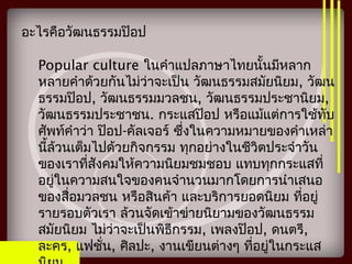 อะไรคือวัฒนธรรมป๊อป
Popular culture ในคำาแปลภาษาไทยนั้นมีหลาก
หลายคำาด้วยกันไม่ว่าจะเป็น วัฒนธรรมสมัยนิยม, วัฒน
ธรรมป๊อป, วัฒนธรรมมวลชน, วัฒนธรรมประชานิยม,
วัฒนธรรมประชาชน. กระแสป๊อป หรือแม้แต่การใช้ทับ
ศัพท์คำาว่า ป๊อป-คัลเจอร์ ซึ่งในความหมายของคำาเหล่า
นี้ล้วนเต็มไปด้วยกิจกรรม ทุกอย่างในชีวิตประจำาวัน
ของเราที่สังคมให้ความนิยมชมชอบ แทบทุกกระแสที่
อยู่ในความสนใจของคนจำานวนมากโดยการนำาเสนอ
ของสื่อมวลชน หรือสินค้า และบริการยอดนิยม ที่อยู่
รายรอบตัวเรา ล้วนจัดเข้าข่ายนิยามของวัฒนธรรม
สมัยนิยม ไม่ว่าจะเป็นพิธีกรรม, เพลงป๊อป, ดนตรี,
ละคร, แฟชั่น, ศิลปะ, งานเขียนต่างๆ ที่อยู่ในกระแส
 
