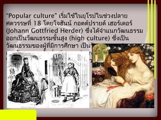 “Popular culture" เริ่มใช้ในยุโรปในช่วงปลาย
ศตวรรษที่ 18 โดยโจฮันน์ กอตต์ปรายด์ เฮอร์เดอร์
(Johann Gottfried Herder) ซึ่งได้จำาแนกวัฒนธรรม
ออกเป็นวัฒนธรรมชั้นสูง (high culture) ซึ่งเป็น
วัฒนธรรมของผู้ที่มีการศึกษา เป็นวัฒนธรรมแห่งเหตุผล
และวัฒนธรรมชั้นตำ่า (low culture) หรือวัฒนธรรม
ป๊อป คือวัฒนธรรมไร้เหตุผล ใช้ความรู้สึกดั้งเดิม
 