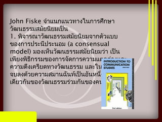 John Fiske จำาแนกแนวทางในการศึกษา
วัฒนธรรมสมัยนิยมเป็น
1. พิจารณาวัฒนธรรมสมัยนิยมจากตัวแบบ
ของการประนีประนอม (a consensual
model) มองเห็นวัฒนธรรมสมัยนิยมว่า เป็น
เพียงพิธีกรรมของการจัดการความแตกต่างและ
ความตึงเครียดทางวัฒนธรรม และในที่สุดก็จะ
จบลงด้วยความสมานฉันท์เป็นอันหนึ่งอัน
เดียวกันของวัฒนธรรมร่วมกันของคนในชาติ
 