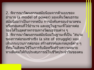2. พิจารณาวัฒนธรรมสมัยนิยมจากตัวแบบของ
อำานาจ (a model of power) มองเห็นวัฒนธรรม
สมัยนิยมว่าเป็นการกดบีบ การบังคับครอบงำามวลชน
หรือกลุ่มคนที่ไร้อำานาจ และอยู่ในฐานะที่ไม่อาจต่อ
รองได้ในอุตสาหกรรมทางวัฒนธรรมต่าง ๆ
3. พิจารณาวัฒนธรรมสมัยนิยมในฐานะที่เป็น "สนาม
ของการต่อรองช่วงชิง (a site of struggle) มอง
เห็นกระบวนการต่อรอง สร้างสรรค์และกลยุทธ์ต่าง ๆ
ที่คนในสังคมใช้ในการรับมือหรือสร้างความหมาย
ทางสังคมให้กับประสบการณ์ในชีวิตประจำาวันของตน
 