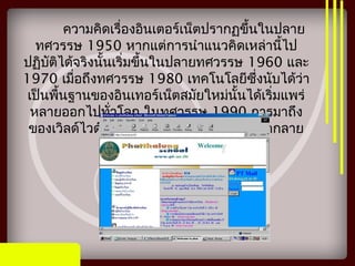 ความคิดเรื่องอินเตอร์เน็ตปรากฏขึ้นในปลาย
ทศวรรษ 1950 หากแต่การนำาแนวคิดเหล่านี้ไป
ปฏิบัติได้จริงนั้นเริ่มขึ้นในปลายทศวรรษ 1960 และ
1970 เมื่อถึงทศวรรษ 1980 เทคโนโลยีซึ่งนับได้ว่า
เป็นพื้นฐานของอินเทอร์เน็ตสมัยใหม่นั้นได้เริ่มแพร่
หลายออกไปทั่วโลก ในทศวรรษ 1990 การมาถึง
ของเวิลด์ไวด์เว็บได้ทำาให้การใช้อินเทอร์เน็ตกลาย
เป็นสิ่งที่พบเห็นได้ทั่วไป
 