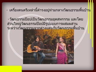 • เครื่องดนตรีเหล่านี้ดำารงอยู่ท่ามกลางวัฒนธรรมพื้นบ้าน
•วัฒนธรรมป๊อปเป็นวัฒนธรรมอุตสหกรรม และโดย
ส่วนใหญ่วัฒนธรรมป๊อปมีรูปแบบการผสมผสาน
ระหว่างวัฒนธรรมจากต่างแดนกับวัฒนธรรมพื้นบ้าน
 