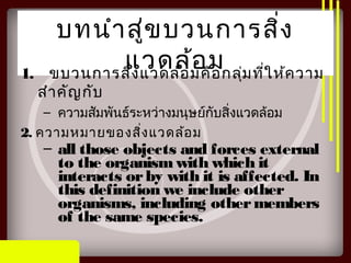 บทนำาสู่ขบวนการสิ่ง
แวดล้อม1. ขบวนการสิ่งแวดล้อมคือกลุ่มที่ให้ความ
สำาคัญกับ
– ความสัมพันธ์ระหว่างมนุษย์กับสิ่งแวดล้อม
2. ความหมายของสิ่งแวดล้อม
– all those objects and forces external
to the organismwith which it
interacts orby with it is affected. In
this definition we include other
organisms, including othermembers
of the same species.
 