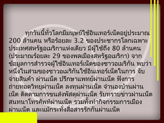 ทุกวันนี้ทั่วโลกมีมนุษย์ใช้อินเทอร์เน็ตอยู่ประมาณ
200 ล้านคน หรือร้อยละ 3.2 ของประชากรโลกเฉพาะ
ประเทศสหรัฐอเมริกาแห่งเดียว มีผู้ใช้ถึง 80 ล้านคน
(ประมาณร้อยละ 29 ของพลเมืองสหรัฐอเมริกา) จาก
ข้อมูลการสำารวจผู้ใช้อินเทอร์เน็ตของชาวอเมริกัน พบว่า
หนึ่งในสามของชาวอเมริกันใช้อินเทอร์เน็ตในการ จับ
จ่ายสินค้า ผ่านเน็ต ปรึกษาแพทย์ผ่านเน็ต ฟังการ
ถ่ายทอดวิทยุผ่านเน็ต ลงทุนผ่านเน็ต จำานองบ้านผ่าน
เน็ต ติดตามการขนส่งพัสดุผ่านเน็ต รับทราบข่าวผ่านเน็ต
สนทนาโทรศัพท์ผ่านเน็ต รวมทั้งทำากิจกรรมการเมือง
ผ่านเน็ต และแม้กระทั่งสื่อสารรักกันผ่านเน็ต
 