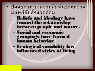 • ปัจจัยกำาหนดความสัมพันธ์ระหว่าง
มนุษย์กับสิ่งแวดล้อม
– Beliefs and ideology have
framed the relationship
between people and nature.
– Social and economic
groupings have formed
human behavior.
– Ecological variability has
influenced styles of living
 