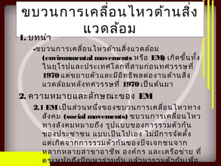 ขบวนการเคลื่อนไหวด้านสิ่ง
แวดล้อม
1. บทนำา
-ขบวนการเคลื่อนไหวด้านสิ่งแวดล้อม
(environmental movements หรือ EM) เกิดขึ้นทั้ง
ในยุโรปและประเทศโลกที่สามก่อนทศวรรษที่
1970 แต่ขยายตัวและมีอิทธิพลต่องานด้านสิ่ง
แวดล้อมหลังทศวรรษที่ 1970 เป็นต้นมา
2. ความหมายและลักษณะของ EM
2.1 EMเป็นส่วนหนึ่งของขบวนการเคลื่อนไหวทาง
สังคม (social movements) ขบวนการเคลื่อนไหว
ทางสังคมหมายถึง รูปแบบของการรวมตัวกัน
ของประชาชน แบบเป็นไปเอง ไม่มีการจัดตั้ง
แต่เกิดจากการรวมตัวกันของปัจเจกชนจาก
หลากหลายสาขาอาชีพ องค์กร และเครือข่าย ที่
ตระหนักถึงปัญหาร่วมกัน แล้วมารวมตัวกันเพื่อ
 