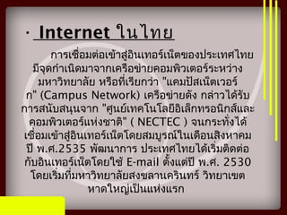 การเชื่อมต่อเข้าสู่อินเทอร์เน็ตของประเทศไทย
มีจุดกำาเนิดมาจากเครือข่ายคอมพิวเตอร์ระหว่าง
มหาวิทยาลัย หรือที่เรียกว่า "แคมปัสเน็ตเวอร์
ก" (Campus Network) เครือข่ายดัง กล่าวได้รับ
การสนับสนุนจาก "ศูนย์เทคโนโลยีอิเล็กทรอนิกส์และ
คอมพิวเตอร์แห่งชาติ" ( NECTEC ) จนกระทั่งได้
เชื่อมเข้าสู่อินเทอร์เน็ตโดยสมบูรณ์ในเดือนสิงหาคม
ปี พ.ศ.2535 พัฒนาการ ประเทศไทยได้เริ่มติดต่อ
กับอินเทอร์เน็ตโดยใช้ E-mail ตั้งแต่ปี พ.ศ. 2530
โดยเริ่มที่มหาวิทยาลัยสงขลานครินทร์ วิทยาเขต
หาดใหญ่เป็นแห่งแรก
• Internet ในไทย
 