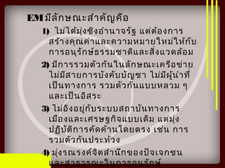 EMมีลักษณะสำาคัญคือ
1) ไม่ได้มุ่งชิงอำานาจรัฐ แต่ต้องการ
สร้างคุณค่าและความหมายใหม่ให้กับ
การอนุรักษ์ธรรมชาติและสิ่งแวดล้อม
2) มีการรวมตัวกันในลักษณะเครือข่าย
ไม่มีสายการบังคับบัญชา ไม่มีผู้นำาที่
เป็นทางการ รวมตัวกันแบบหลวม ๆ
และเป็นอิสระ
3) ไม่อิงอยู่กับระบบสถาบันทางการ
เมืองและเศรษฐกิจแบบเดิม แต่มุ่ง
ปฏิบัติการคัดค้านโดยตรง เช่น การ
รวมตัวกันประท้วง
4) มุ่งรณรงค์จิตสำานึกของปัจเจกชน
และสาธารณะในการอนุรักษ์
 