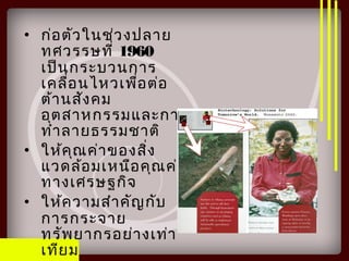 • ก่อตัวในช่วงปลาย
ทศวรรษที่ 1960
เป็นกระบวนการ
เคลื่อนไหวเพื่อต่อ
ต้านสังคม
อุตสาหกรรมและการ
ทำาลายธรรมชาติ
• ให้คุณค่าของสิ่ง
แวดล้อมเหนือคุณค่า
ทางเศรษฐกิจ
• ให้ความสำาคัญกับ
การกระจาย
ทรัพยากรอย่างเท่า
เทียม
 