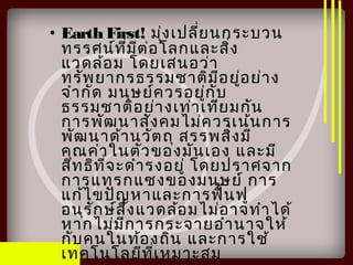 • Earth First! มุ่งเปลี่ยนกระบวน
ทรรศน์ที่มีต่อโลกและสิ่ง
แวดล้อม โดยเสนอว่า
ทรัพยากรธรรมชาติมีอยู่อย่าง
จำากัด มนุษย์ควรอยู่กับ
ธรรมชาติอย่างเท่าเทียมกัน
การพัฒนาสังคมไม่ควรเน้นการ
พัฒนาด้านวัตถุ สรรพสิ่งมี
คุณค่าในตัวของมันเอง และมี
สิทธิที่จะดำารงอยู่ โดยปราศจาก
การแทรกแซงของมนุษย์ การ
แก้ไขปัญหาและการฟื้นฟู
อนุรักษ์สิ่งแวดล้อมไม่อาจทำาได้
หากไม่มีการกระจายอำานาจให้
กับคนในท้องถิ่น และการใช้
เทคโนโลยีที่เหมาะสม
 