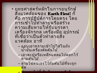 • ยุทธศาสตร์หลักในการอนุรักษ์
สิ่งแวดล้อมของ Earth First! ก็
คือ การปฏิบัติการโดยตรง โดย
การเข้าไปทำาลายหรือสร้าง
ความเสียหายให้กับบรรดา
เครื่องจักรกล เครื่องมือ อุปกรณ์
ที่เชื่อว่าเป็นตัวทำาลายสิ่ง
แวดล้อม อาทิ
– แอบเอาทรายเข้าไปใส่ในถัง
นำ้ามันเครื่องตัดต้นไม้
– เอาตะปูหรือเหล็กแหลมไปตอกไว้
ตามต้นไม้
– ล่ามโซ่ตนเองไว้กับต้นไม้ที่จะถูก
ตัด
 