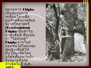 • ขบวนการ Chipko
เป็นขบวนการ
เคลื่อนไหวเพื่อ
อนุรักษ์สิ่งแวดล้อม
นิเวศวิทยาสตรี
(Eco-feminism)
Chipko เป็นคำาใน
ภาษาฮินดิ ซึ่งแปล
“ ”ว่า โอปกอด
Chipko การโอป
กอดต้นไม้โดยกลุ่ม
ผู้หญิงเพื่อมิให้
ต้นไม้ถูกตัดโดย
บริษัทสัมปทานป่า
จึงหมายถึงก่อ
กำาเนิดในปี ค.ศ.
 