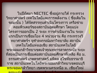 ในปีถัดมา NECTEC ซึ่งอยู่ภายใต้ กระทรวง
วิทยาศาสตร์ เทคโนโลยีและการพลังงาน ( ชื่อเดิมใน
ขณะนั้น ) ได้จัดสรรทุนดำาเนินโครงการ เครือข่าย
คอมพิวเตอร์ของสถาบันอุดมศึกษา โดยแบ่ง
โครงการออกเป็น 2 ระยะ การดำาเนินงานใน ระยะ
แรกเป็นการเชื่อมโยง 4 หน่วยงาน คือ กระทรวงวิ
ทยาศาสตร์ฯ จุฬาลงกรณ์มหาวิทยาลัย สถาบัน
เทคโนโลยีแห่งเอเชีย สถาบันเทคโนโลยี
พระจอมเกล้าวิทยาเขตเจ้าคุณทหารลาดกระบัง ระยะ
ที่สองเป็นการเชื่อมต่อสถาบันอุดมศึกษาที่เหลือ คือ ม.
ธรรมศาสตร์ เกษตรศาสตร์ มหิดล สุโขทัยธรรมาธิ
ราช สถาบันเทคโนโลยีพระจอมเกล้าวิทยาเขตธนบุรี
พระจอมเกล้าวิทยา เขตพระนครเหนือ ม. เชียงใหม่
 