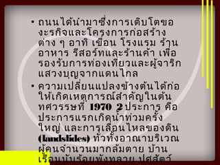 • ถนนได้นำามาซึ่งการเติบโตขอ
งะรกิจและโครงการก่อสร้าง
ต่าง ๆ อาทิ เขื่อน โรงแรม ร้าน
อาหาร รีสอร์ทและร้านค้า เพื่อ
รองรับการท่องเที่ยวและผู้จาริก
แสวงบุญจากแดนไกล
• ความเปลี่ยนแปลงข้างต้นได้ก่อ
ให้เกิดเหตุการณ์สำาคัญในต้น
ทศวรรษที่ 1970 2 ประการ คือ
ประการแรกเกิดนำ้าท่วมครั้ง
ใหญ่ และการเลื่อนไหลของดิน
(landslides) ทั่วทั้งอาณาบริเวณ
ผู้คนจำานวนมากล้มตาย บ้าน
เรือนนับร้อยพังทลาย ปศุสัตว์
 