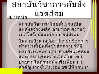 สถาบันวิชาการกับสิ่ง
แวดล้อม1. บทนำา
– สถาบันวิชาการโดยพื้นฐานเป็น
แหล่งสร้าง/ผลิต ถ่ายทอด ความรู้
เทคโนโลยีและวิชาการสู่สังคม
– ในด้านสิ่งแวดล้อม สถาบันวิชาการ
ทำาหน้าที่เป็นทั้งผู้ผลิตความรู้ที่มี
ผลกระทบต่อการทำาลายสิ่งแวดล้อม
และการอนุรักษ์สิ่งแวดล้อม โดย
บทบาทในด้านหลังเพิ่งเพิ่มความ
สำาคัญมากขึ้นในรอบ 20 ปีที่ผ่านมา
 