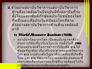 2. ตัวอย่างสถาบันวิชาการ--สถาบันวิชาการ
ด้านสิ่งแวดล้อมในปัจจุบันมีทั้งสถาบันที่ก่อ
ตั้งโดยและเพื่อพิทักษ์ผลประโยชน์ของโลก
ที่หนึ่งและเพื่อประโยชน์ของโลกที่สาม
ตัวอย่างสถาบันวิชาการด้านสิ่งแวดล้อมมี
อาทิ
1) WorldResourceInstitute(WRI)
– สถาบันทรัพยากรโลก เป็นศูนย์นานาชาติว่า
ด้วยการวิจัยเกี่ยวกับนโยบาย ก่อตั้งในปี 1982
ด้วยจุดประสงค์ในการทำาการวิจัยเพื่อ (ก) ให้
ข้อมูลที่ถูกต้อง เกี่ยวกับประชากรและทรัพยากร
โลก (ข) ระบุประเด็นปัญหาสิ่งแวดล้อมที่เกิดขึ้น
ใหม่ และ (ค) พัฒนานโยบายและข้อเสนอแนะที่
เหมาะสมเกี่ยวกับการอนุรักษ์สิ่งแวดล้อมคู่ไปกับ
การพัฒนาทางการเมืองและเศรษฐกิจ
 