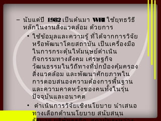 – นับแต่ปี 1982 เป็นต้นมา WRI ใช้ยุทธวิธี
หลักในงานสิ่งแวดล้อม ด้วยการ
• ใช้ข้อมูลและความรู้ ที่ได้จากการวิจัย
หรือพัฒนาโดยสถาบัน เป็นเครื่องมือ
ในการกระตุ้นให้มนุษย์ดำาเนิน
กิจกรรมทางสังคม เศรษฐกิจ
วัฒนธรรมในวิถีทางที่ปกป้องคุ้มครอง
สิ่งแวดล้อม และพัฒนาศักยภาพใน
การตอบสนองความต้องการพื้นฐาน
และความคาดหวังของคนทั้งในรุ่น
ปัจจุบันและอนาคต
• ดำาเนินการวิจัยเชิงนโยบาย นำาเสนอ
ทางเลือกด้านนโยบาย สนับสนุน
 