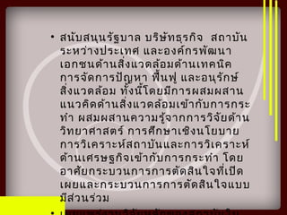• สนับสนุนรัฐบาล บริษัทธุรกิจ สถาบัน
ระหว่างประเทศ และองค์กรพัฒนา
เอกชนด้านสิ่งแวดล้อมด้านเทคนิค
การจัดการปัญหา ฟื้นฟู และอนุรักษ์
สิ่งแวดล้อม ทั้งนี้โดยมีการผสมผสาน
แนวคิดด้านสิ่งแวดล้อมเข้ากับการกระ
ทำา ผสมผสานความรู้จากการวิจัยด้าน
วิทยาศาสตร์ การศึกษาเชิงนโยบาย
การวิเคราะห์สถาบันและการวิเคราะห์
ด้านเศรษฐกิจเข้ากับการกระทำา โดย
อาศัยกระบวนการการตัดสินใจที่เปิด
เผยและกระบวนการการตัดสินใจแบบ
มีส่วนร่วม
 