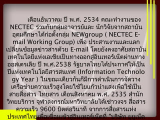 เดือนธันวาคม ปี พ.ศ. 2534 คณะทำางานของ
NECTEC ร่วมกับกลุ่มอาจารย์และ นักวิจัยจากสถาบัน
อุดมศึกษาได้ก่อตั้งกลุ่ม NEWgroup ( NECTEC E-
mail Working Group) เพื่อ ประสานงานและแลก
เปลี่ยนข้อมูลข่าวสารด้วย E-mail โดยยังคงอาศัยสถาบัน
เทคโนโลยีแห่งเอเชียเป็นทางออกสู่อินเทอร์เน็ตผ่านทาง
ออสเตรเลีย ปี พ.ศ.2538 รัฐบาลไทยได้ประกาศให้เป็น
ปีแห่งเทคโนโลยีสารสนเทศ (Information Technolo
gy Year ) ในขณะเดียวกันก็มีการดำาเนินการจัดวาง
เครือข่ายความเร็วสูงโดยใช้ใยแก้วนำาแสงเพื่อใช้เป็น
สายสื่อสาร ไทยสาร เดือนสิงหาคม พ.ศ. 2535 สำานัก
วิทยบริการ จุฬาลงกรณ์มหาวิทยาลัยได้เช่าวงจร สื่อสาร
ความเร็ว 9600 บิตต่อวินาที จากการสื่อสารแห่ง
ประเทศไทยเพื่อเชื่อมเข้าสู่อินเทอร์เน็ตที่ "บริษัท ยูยูเน็ต
 