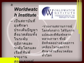 2)
Worldwatc
h Institute
– เป็นสถาบันที่
มุ่งศึกษา
ประเด็นปัญหา
สิ่งแวดล้อมทั้ง
ในระดับ
ภูมิภาคและ
ระดับโลกและ
เริ่มตีพิมพ์
รายงาน
สถานการณ์
–รายงานสถานการณ์
โลกดังกล่าว ได้รับการ
แปลและตีพิมพ์หลาก
หลายภาษา ซึ่งมี
อิทธิพลอย่างสูงต่อการ
เคลื่อนไหวและการ
ศึกษาด้านสิ่งแวดล้อม
ทั่วโลก
 