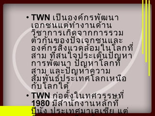 • TWN เป็นองค์กรพัฒนา
เอกชนแต่ทำางานด้าน
วิชาการเกิดจากการรวม
ตัวกันของปัจเจกชนและ
องค์กรสิ่งแวดล้อมในโลกที่
สาม ที่สนใจประเด็นปัญหา
การพัฒนา ปัญหาโลกที่
สาม และปัญหาความ
สัมพันธ์ประเทศโลกเหนือ
กับโลกใต้
• TWN ก่อตั้งในทศวรรษที่
1980 มีสำานักงานหลักที่
ปีนัง ประเทศมาเลเชีย แต่
 
