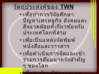 วัตถุประสงค์ของ TWN
• เพื่อทำาการวิจัยศึกษา
ปัญหาเศรษฐกิจ สังคมและ
สิ่งแวดล้อมที่เกี่ยวข้องกับ
ประเทศโลกที่สาม
• เพื่อเป็นแหล่งจัดพิมพ์
หนังสือและวารสาร
• เพื่อดำาเนินการจัดและเข้า
ร่วมการสัมมนาครังสำาคัญ
ๆ ของโลก
 