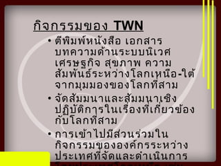 กิจกรรมของ TWN
• ตีพิมพ์หนังสือ เอกสาร
บทความด้านระบบนิเวศ
เศรษฐกิจ สุขภาพ ความ
สัมพันธ์ระหว่างโลกเหนือ-ใต้
จากมุมมองของโลกที่สาม
• จัดสัมมนาและสัมมนาเชิง
ปฏิบัติการในเรื่องที่เกี่ยวข้อง
กับโลกที่สาม
• การเข้าไปมีส่วนร่วมใน
กิจกรรมขององค์กรระหว่าง
ประเทศที่จัดและดำาเนินการ
 