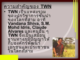 ความสำาคัญของ TWN
• TWN เป็นแหล่งรวม
ของนักวิชาการชั้นนำา
ของโลกที่สาม อาทิ
Vandana Shiva, S.M.
Mohd Idris, Claude
Alvares และคนอื่น ๆ
TWN จึงเป็นเสมือน
ฐานทางภูมิปัญญาให้
กับองค์กรพัฒนา
เอกชนและประชาชน
ในโลกที่สาม
 