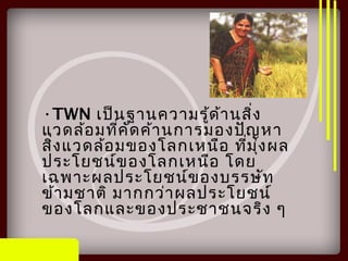 •TWN เป็นฐานความรู้ด้านสิ่ง
แวดล้อมที่คัดค้านการมองปัญหา
สิ่งแวดล้อมของโลกเหนือ ที่มุ่งผล
ประโยชน์ของโลกเหนือ โดย
เฉพาะผลประโยชน์ของบรรษัท
ข้ามชาติ มากกว่าผลประโยชน์
ของโลกและของประชาชนจริง ๆ
 