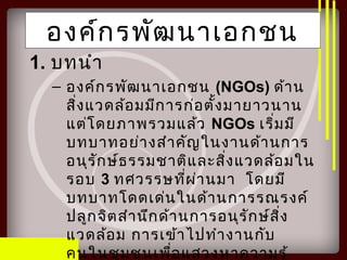 องค์กรพัฒนาเอกชน
1. บทนำา
– องค์กรพัฒนาเอกชน (NGOs) ด้าน
สิ่งแวดล้อมมีการก่อตั้งมายาวนาน
แต่โดยภาพรวมแล้ว NGOs เริ่มมี
บทบาทอย่างสำาคัญในงานด้านการ
อนุรักษ์ธรรมชาติและสิ่งแวดล้อมใน
รอบ 3 ทศวรรษที่ผ่านมา โดยมี
บทบาทโดดเด่นในด้านการรณรงค์
ปลูกจิตสำานึกด้านการอนุรักษ์สิ่ง
แวดล้อม การเข้าไปทำางานกับ
คนในชุมชนเพื่อแสวงหาความรู้
 